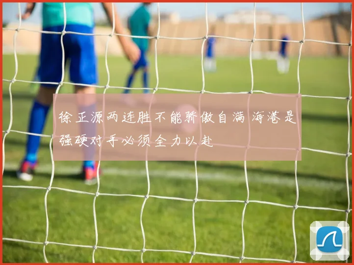 徐正源两连胜不能骄傲自满 海港是强硬对手必须全力以赴